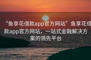 “魚(yú)享花借款app官方網(wǎng)站”魚(yú)享花借款app官方網(wǎng)站，一站式金融解決方案的領(lǐng)先平臺(tái)