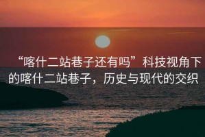 “喀什二站巷子還有嗎”科技視角下的喀什二站巷子，歷史與現(xiàn)代的交織