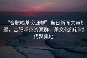 “合肥喝茶資源群”當(dāng)日新聞文章標(biāo)題，合肥喝茶資源群，茶文化的新時代聚集地