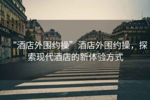 “酒店外圍約操”酒店外圍約操，探索現(xiàn)代酒店的新體驗(yàn)方式