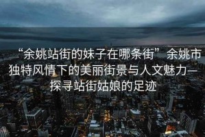 “余姚站街的妹子在哪條街”余姚市獨(dú)特風(fēng)情下的美麗街景與人文魅力—探尋站街姑娘的足跡