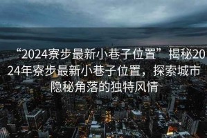 “2024寮步最新小巷子位置”揭秘2024年寮步最新小巷子位置，探索城市隱秘角落的獨特風情