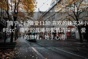 “南寧上門做愛1130.喜歡的妹子24小時.cc”南寧的晨曦與愛情的探索，愛的旅程，始于心間
