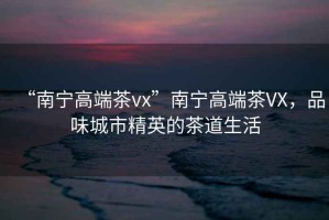 “南寧高端茶vx”南寧高端茶VX，品味城市精英的茶道生活