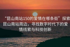 “昆山南站150的愛情在哪條街”探索昆山南站周邊，尋找數(shù)字時代下的愛情線索與科技創(chuàng)新