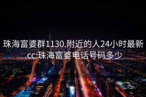 珠海富婆群1130.附近的人24小時(shí)最新.cc:珠海富婆電話號(hào)碼多少