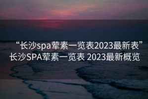 “長沙spa葷素一覽表2023最新表”長沙SPA葷素一覽表 2023最新概覽