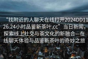 “找附近的人聊天在線打開2024DD1126.24小時(shí)品鑒新茶葉.cc”當(dāng)日新聞，探索線上社交與茶文化的新融合—在線聊天體驗(yàn)與品鑒新茶葉的奇妙之旅