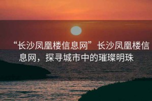 “長(zhǎng)沙鳳凰樓信息網(wǎng)”長(zhǎng)沙鳳凰樓信息網(wǎng)，探尋城市中的璀璨明珠