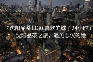 “沈陽品茶1130.喜歡的妹子24小時(shí).cc”沈陽品茶之旅，遇見心儀的她