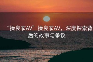 “操良家AV”操良家AV，深度探索背后的故事與爭(zhēng)議