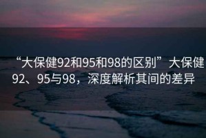 “大保健92和95和98的區(qū)別”大保健92、95與98，深度解析其間的差異