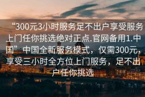 “300元3小時(shí)服務(wù)足不出戶享受服務(wù)上門任你挑選絕對(duì)正點(diǎn).官網(wǎng)備用1.中國(guó)”中國(guó)全新服務(wù)模式，僅需300元，享受三小時(shí)全方位上門服務(wù)，足不出戶任你挑選