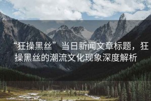 “狂操黑絲”當(dāng)日新聞文章標(biāo)題，狂操黑絲的潮流文化現(xiàn)象深度解析