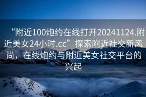 “附近100炮約在線打開20241124.附近美女24小時(shí).cc”探索附近社交新風(fēng)尚，在線炮約與附近美女社交平臺(tái)的興起