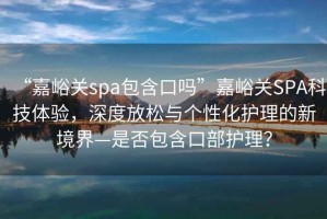 “嘉峪關(guān)spa包含口嗎”嘉峪關(guān)SPA科技體驗，深度放松與個性化護理的新境界—是否包含口部護理？