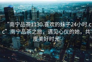 “南寧品茶1130.喜歡的妹子24小時.cc”南寧品茶之旅，遇見心儀的她，共度美好時光