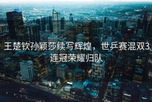王楚欽孫穎莎續(xù)寫輝煌，世乒賽混雙3連冠榮耀歸隊(duì)