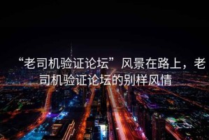 “老司機驗證論壇”風(fēng)景在路上，老司機驗證論壇的別樣風(fēng)情