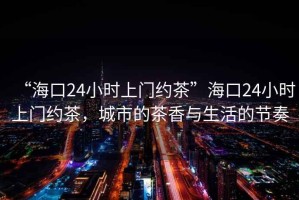 “海口24小時(shí)上門約茶”海口24小時(shí)上門約茶，城市的茶香與生活的節(jié)奏