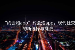 “約會炮app”約會炮app，現(xiàn)代社交的新選擇與挑戰(zhàn)