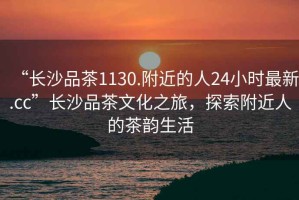 “長(zhǎng)沙品茶1130.附近的人24小時(shí)最新.cc”長(zhǎng)沙品茶文化之旅，探索附近人的茶韻生活