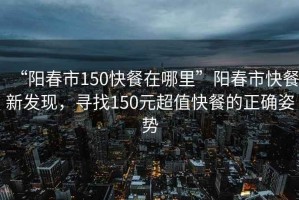 “陽春市150快餐在哪里”陽春市快餐新發(fā)現(xiàn)，尋找150元超值快餐的正確姿勢