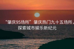 “肇慶95場(chǎng)所”肇慶熱門(mén)九十五場(chǎng)所，探索城市娛樂(lè)新紀(jì)元
