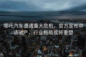 哪吒汽車遭遇重大危機，官方宣布申請破產(chǎn)，行業(yè)格局或將重塑