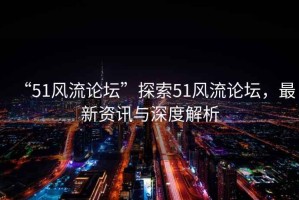 “51風(fēng)流論壇”探索51風(fēng)流論壇，最新資訊與深度解析