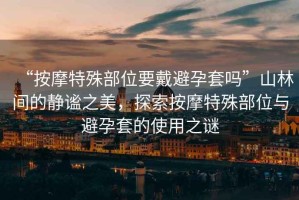 “按摩特殊部位要戴避孕套嗎”山林間的靜謐之美，探索按摩特殊部位與避孕套的使用之謎
