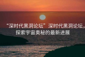“深時(shí)代黑洞論壇”深時(shí)代黑洞論壇，探索宇宙奧秘的最新進(jìn)展