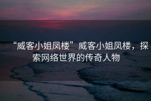 “威客小姐鳳樓”威客小姐鳳樓，探索網(wǎng)絡世界的傳奇人物
