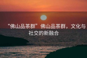 “佛山品茶群”佛山品茶群，文化與社交的新融合
