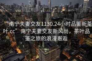 “南寧夫妻交友1130.24小時(shí)品鑒新茶葉.cc”南寧夫妻交友新風(fēng)尚，茶葉品鑒之旅的浪漫邂逅