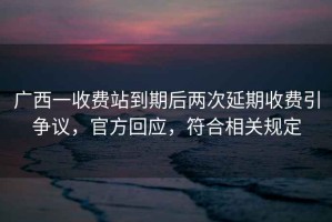 廣西一收費站到期后兩次延期收費引爭議，官方回應，符合相關規(guī)定