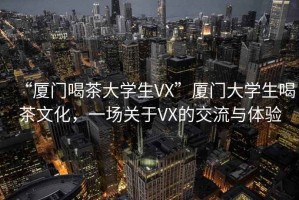 “廈門喝茶大學生VX”廈門大學生喝茶文化，一場關(guān)于VX的交流與體驗