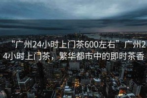 “廣州24小時上門茶600左右”廣州24小時上門茶，繁華都市中的即時茶香