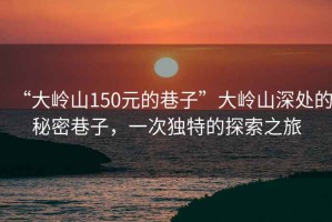 “大嶺山150元的巷子”大嶺山深處的秘密巷子，一次獨(dú)特的探索之旅
