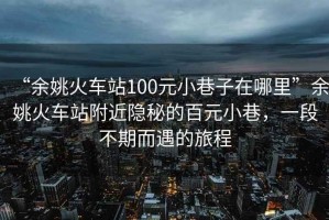 “余姚火車站100元小巷子在哪里”余姚火車站附近隱秘的百元小巷，一段不期而遇的旅程