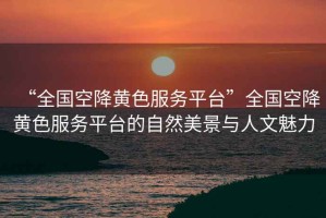 “全國(guó)空降黃色服務(wù)平臺(tái)”全國(guó)空降黃色服務(wù)平臺(tái)的自然美景與人文魅力