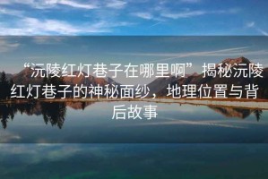 “沅陵紅燈巷子在哪里啊”揭秘沅陵紅燈巷子的神秘面紗，地理位置與背后故事