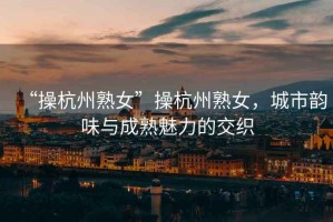 “操杭州熟女”操杭州熟女，城市韻味與成熟魅力的交織