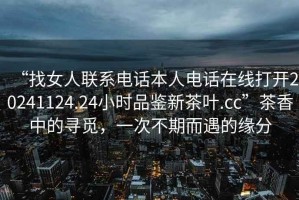 “找女人聯(lián)系電話本人電話在線打開20241124.24小時品鑒新茶葉.cc”茶香中的尋覓，一次不期而遇的緣分