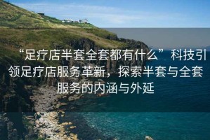 “足療店半套全套都有什么”科技引領(lǐng)足療店服務(wù)革新，探索半套與全套服務(wù)的內(nèi)涵與外延