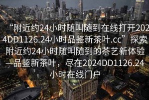 “附近約24小時(shí)隨叫隨到在線打開2024DD1126.24小時(shí)品鑒新茶葉.cc”探索附近約24小時(shí)隨叫隨到的茶藝新體驗(yàn)—品鑒新茶葉，盡在2024DD1126.24小時(shí)在線門戶