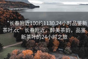 “長(zhǎng)春附近100約1130.24小時(shí)品鑒新茶葉.cc”長(zhǎng)春附近，醉美茶韻，品鑒新茶葉的24小時(shí)之旅