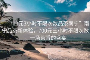 “700元3小時不限次數(shù)品茶南寧”南寧品茶新體驗，700元三小時不限次數(shù)，一場茶香的盛宴