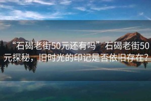“石碣老街50元還有嗎”石碣老街50元探秘，舊時光的印記是否依舊存在？