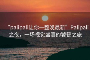 “palipali讓你一整晚最新”Palipali之夜，一場視覺盛宴的饕餮之旅